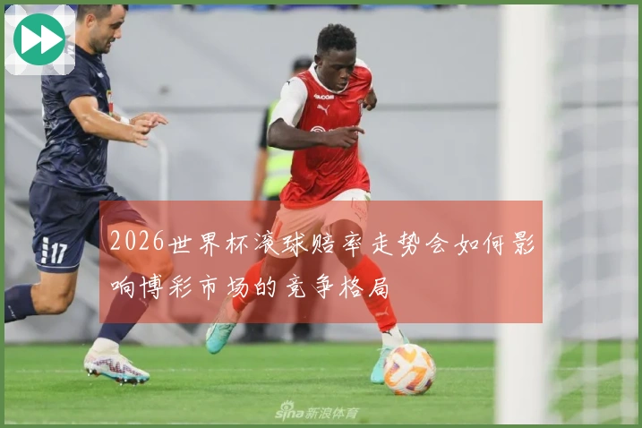 2026世界杯滚球赔率走势会如何影响博彩市场的竞争格局