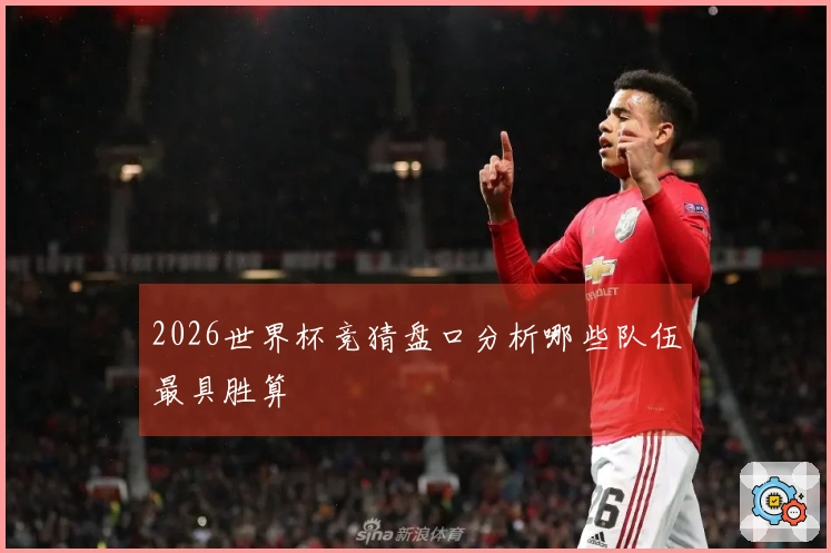 2026世界杯竞猜盘口分析哪些队伍最具胜算